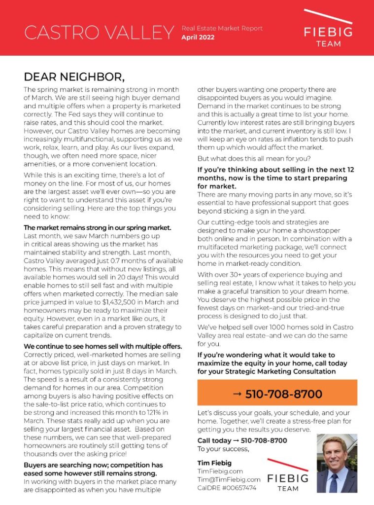 DEAR NEIGHBOR The spring market is remaining strong in month of March. We are still seeing high buyer demand and multiple offers when a property is marketed correctly. The Fed says they will continue to raise rates, and this should cool the market. However, our Castro Valley homes are becoming increasinglymultifunctional, supporting us as we work, relax, learn, and play. As our lives expand, though, we often need more space, nicer amenities, or a more convenient location. While this is an exciting time, there’s a lot of money on the line. For most of us, our homes are the largest asset we’ll ever own—so you are right to want to understand this asset if you’re considering selling. Here are the top things you need to know: The market remains strong in our spring market. Last month, we saw March numbers go up in critical areas showing us the market has maintained stability and strength. Last month, Castro Valley averaged just 0.7 months of available homes. This means that without new listings, all available homes would sell in 20 days! This would enable homes to still sell fast and with multiple offers when marketed correctly. The median sale price jumped in value to $1,432,500 in March and homeowners may be ready to maximize their equity. However, even in a market like ours, it takes careful preparation and a proven strategy to capitalize on current trends. We continue to see homes sell with multiple offers. Correctly priced, well-marketed homes are selling at or above list price, in few days on market. Correctly priced, well-marketed homes are selling at or above list price, in just days on market. In fact, homes typically sold in just 8 days in March. The speed is a result of a consistently strong demand for homes in our area. Competition among buyers is also having positive effects on the sale-to-list price ratio, which continues to be strong and increased this month to 121% in March. These stats really add up when you are selling your largest financial asset. Based on these numbers, we can see that well prepared homeowners are routinely still getting tens of thousands over the asking price! Buyers are searching now; competition has eased some however still remains strong. In working with buyers in the market place many are disappointed as when you have multiple other buyers wanting one property there are disappointed buyers as you would imagine. Demand in the market continues to be strong and this is actually a great time to list your home. Currently low interest rates are still bringing buyers into the market, and current inventory is still low. I will keep an eye on rates as inflation tends to push them up which would affect the market.But what does this all mean for you? If you’re thinking about selling in the next 12 months, now is the time to start preparing for market. Moving can be a complex process, so it’s essential to have professional support that goes beyond sticking a sign in the yard. Our cutting-edge tools and strategies are designed to make your home a showstopper both online and in person. In combination with a multifaceted marketing package, we’ll connect you with the resources you need to get your home in market-ready condition. With over 30 years of experience buying and selling real estate, I know what it takes to help you make a graceful transition to your dream home. You deserve the highest possible price in the fewest days on the market–and our tried-and-true process is designed to do just that. We’ve helped sell over 1000 homes in the Castro Valley area real estate–and we can do the same for you. If you’re wondering what it would take to maximize the equity in your home, call today for your Strategic Marketing Consultation Call Tim today → [ai_phone href="+1.510.708.8700"]510.708.8700[/ai_phone] MARKET STATISTICS LOOKING AHEAD HOME VALUES ARE ON THE RISE AGAIN Demand for Castro Valley homes remains strong. With our excellent school system, downtown improvements, parks, trails, the BART transit system, and our strong sense of community, buyers continue hunting for homes in our area. As a homeowner, strategic marketing and positioning are the best ways to maximize your equity when it’s time for a change. INVENTORY REMAINS LOW There are only so many properties available in Castro Valley in the first place and, while there are more homes listed than one year ago, inventory is still extremely limited. A low number of homes on the market combined with a strong pool of buyers means healthy competition. Homes that are priced correctly and marketed strategically often sell quickly, with multiple offers. WHAT TO EXPECT WHEN SELLING YOUR HOME With your hard-earned equity on the line, you deserve expert guidance and first-rate service from the very beginning. With the help of a professional with years of industry experience and a world-class marketing package, you can rest assured that you and your home are well-represented at every turn. Let’s discuss your goals, your schedule, and your home. Together, we’ll create a stress-free plan for getting you the results you deserve. Call Tim today → [ai_phone href="+1.510.708.8700"]510.708.8700[/ai_phone] eXp Realty of California, Inc. CalDRE #00657474 Based on information from the Bay East MLS as of 4/5/2022. All data, including all measurements and calculations of area, is obtained from various sources and has not been, and will not be, verified by broker or MLS. All information should be independently reviewed and verified for accuracy. Properties may or may not be listed by the office/agent presenting the information. If your home is currently listed for sale, please disregard our pro-active and aggressive marketing. It is not our intention to solicit the business of our colleagues.